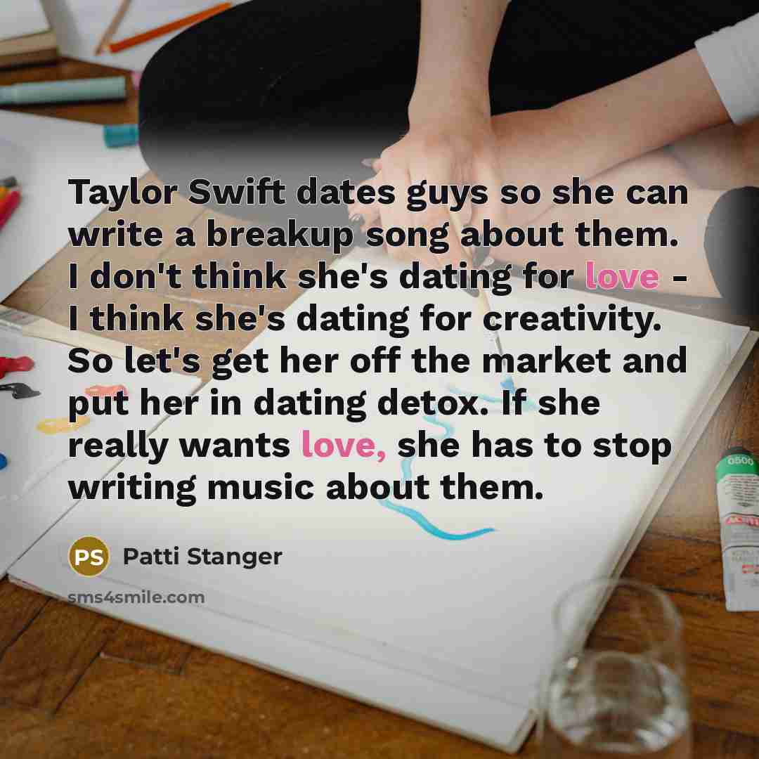 “Taylor Swift dates guys so she can write a breakup song about them. I don't think she's dating for love - I think she's dating for creativity. So let's get her off the market and put her in dating detox. If she really wants love, she has to stop writing music about them.” quote by Patti Stanger