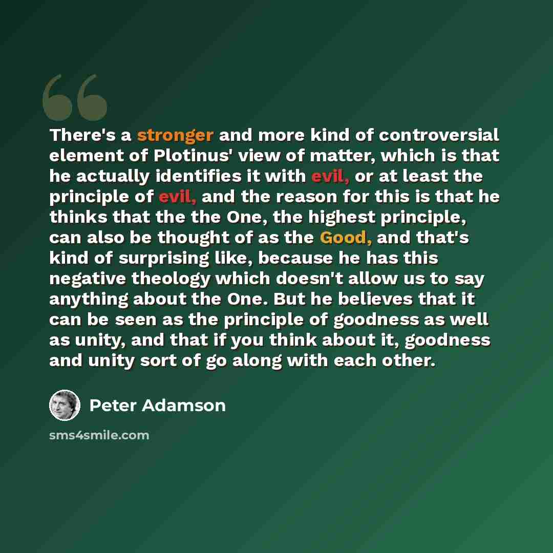 “There's a stronger and more kind of controversial element of Plotinus' view of matter, which is that he actually identifies it with evil, or at least the principle of evil, and the reason for this is that he thinks that the the One, the highest principle, can also be thought of as the Good, and…” quote by Peter Adamson