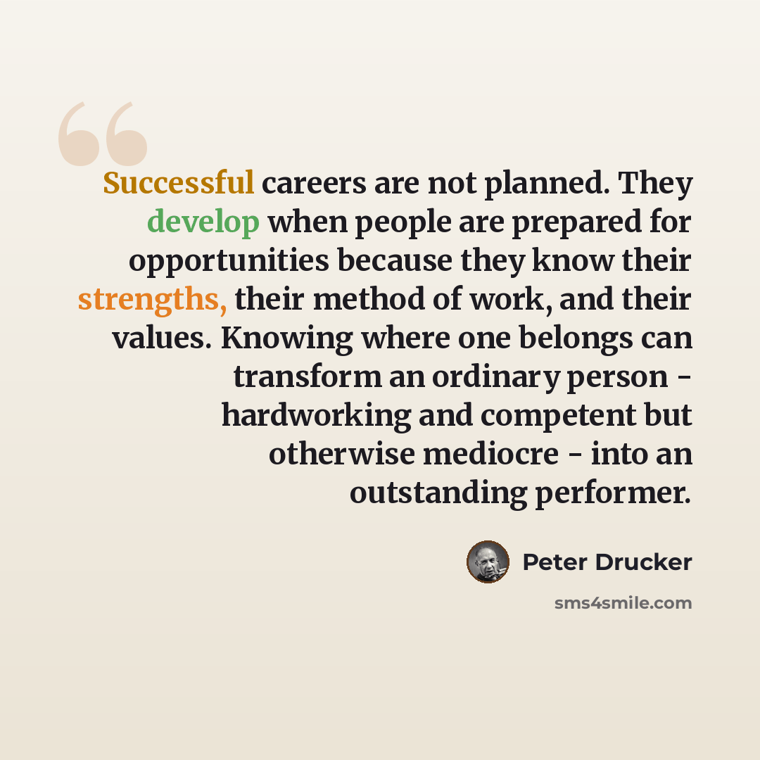 “Successful careers are not planned. They develop when people are prepared for opportunities because they know their strengths, their method of work, and their values. Knowing where one belongs can transform an ordinary person - hardworking and competent but otherwise mediocre - into an outstanding…” quote by Peter Drucker