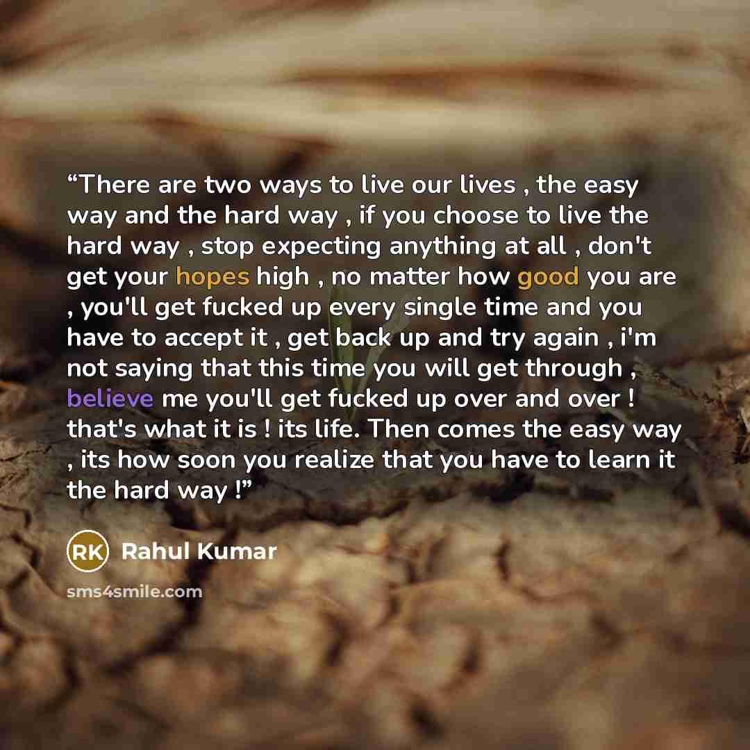 “There are two ways to live our lives , the easy way and the hard way , if you choose to live the hard way , stop expecting anything at all , don't get your hopes high , no matter how good you are , you'll get fucked up every single time and you have to accept it , get back up and try again , i'm…” quote by Rahul Kumar