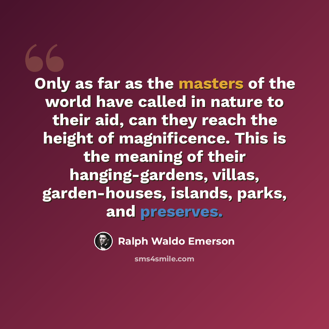 “Only as far as the masters of the world have called in nature to their aid, can they reach the height of magnificence. This is the meaning of their hanging-gardens, villas, garden-houses, islands, parks, and preserves.” quote by Ralph Waldo Emerson