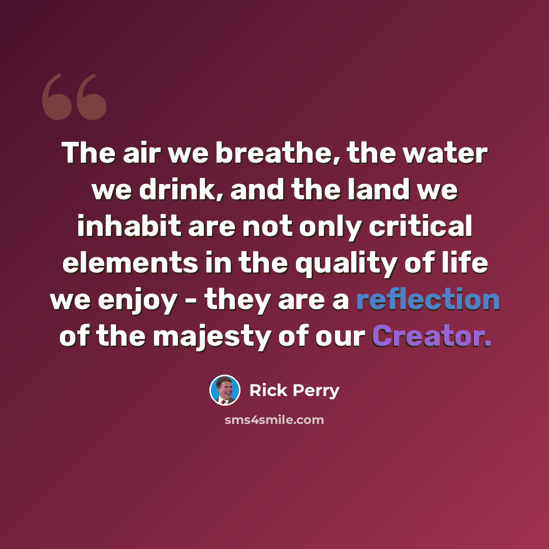 “The air we breathe, the water we drink, and the land we inhabit are not only critical elements in the quality of life we enjoy - they are a reflection of the majesty of our Creator.” quote by Rick Perry