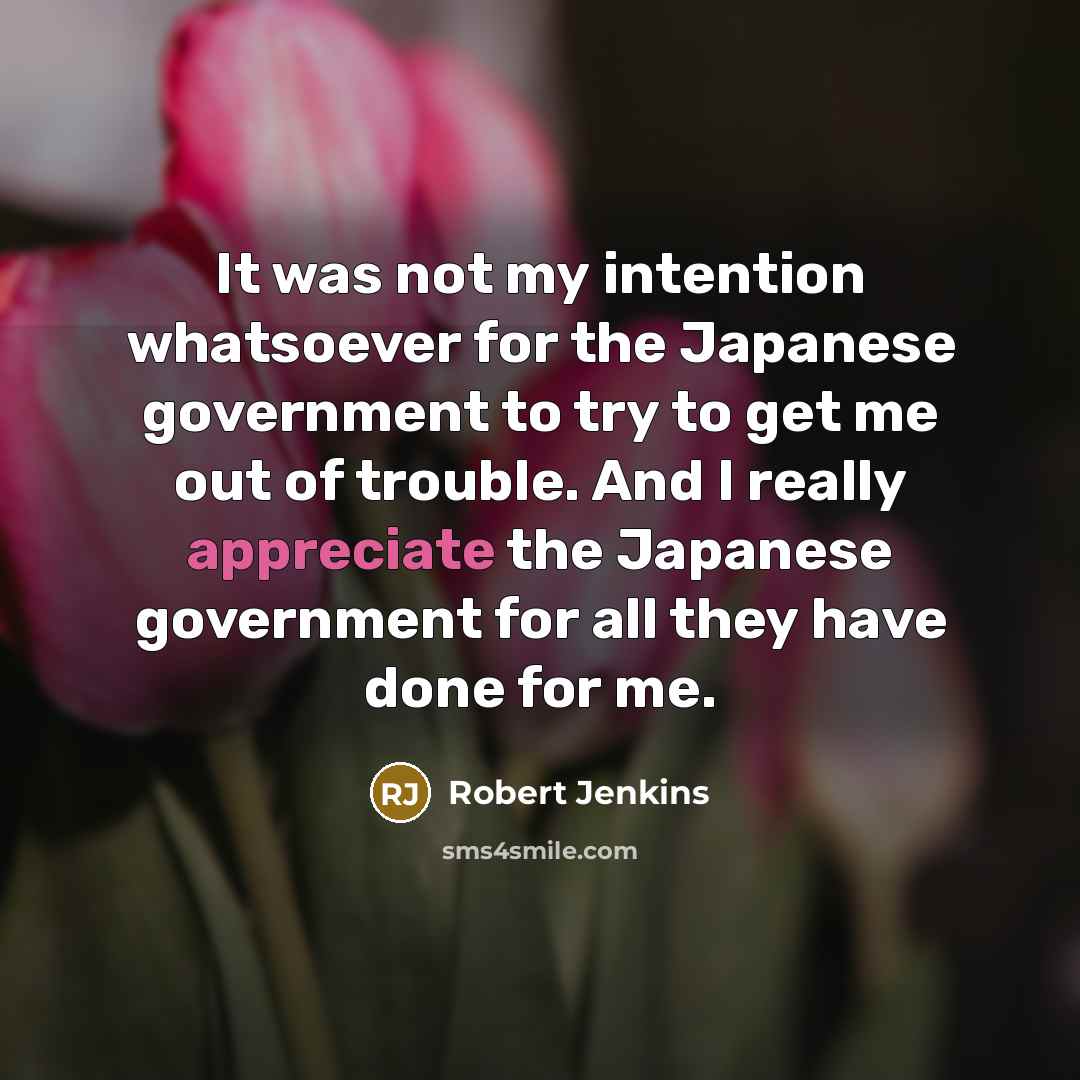 “It was not my intention whatsoever for the Japanese government to try to get me out of trouble. And I really appreciate the Japanese government for all they have done for me.” quote by Robert Jenkins