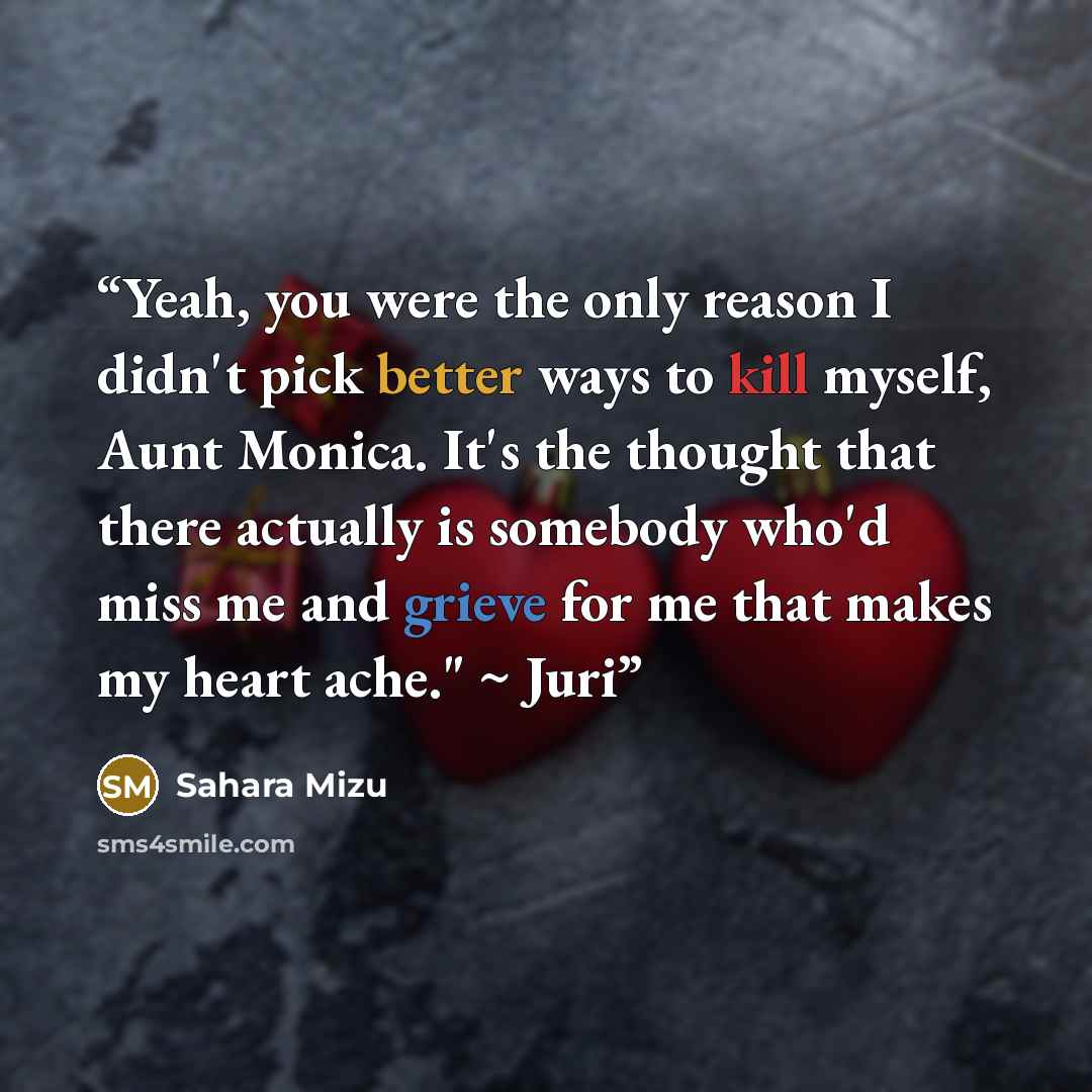 “Yeah, you were the only reason I didn't pick better ways to kill myself, Aunt Monica. It's the thought that there actually is somebody who'd miss me and grieve for me that makes my heart ache." ~ Juri” quote by Sahara Mizu