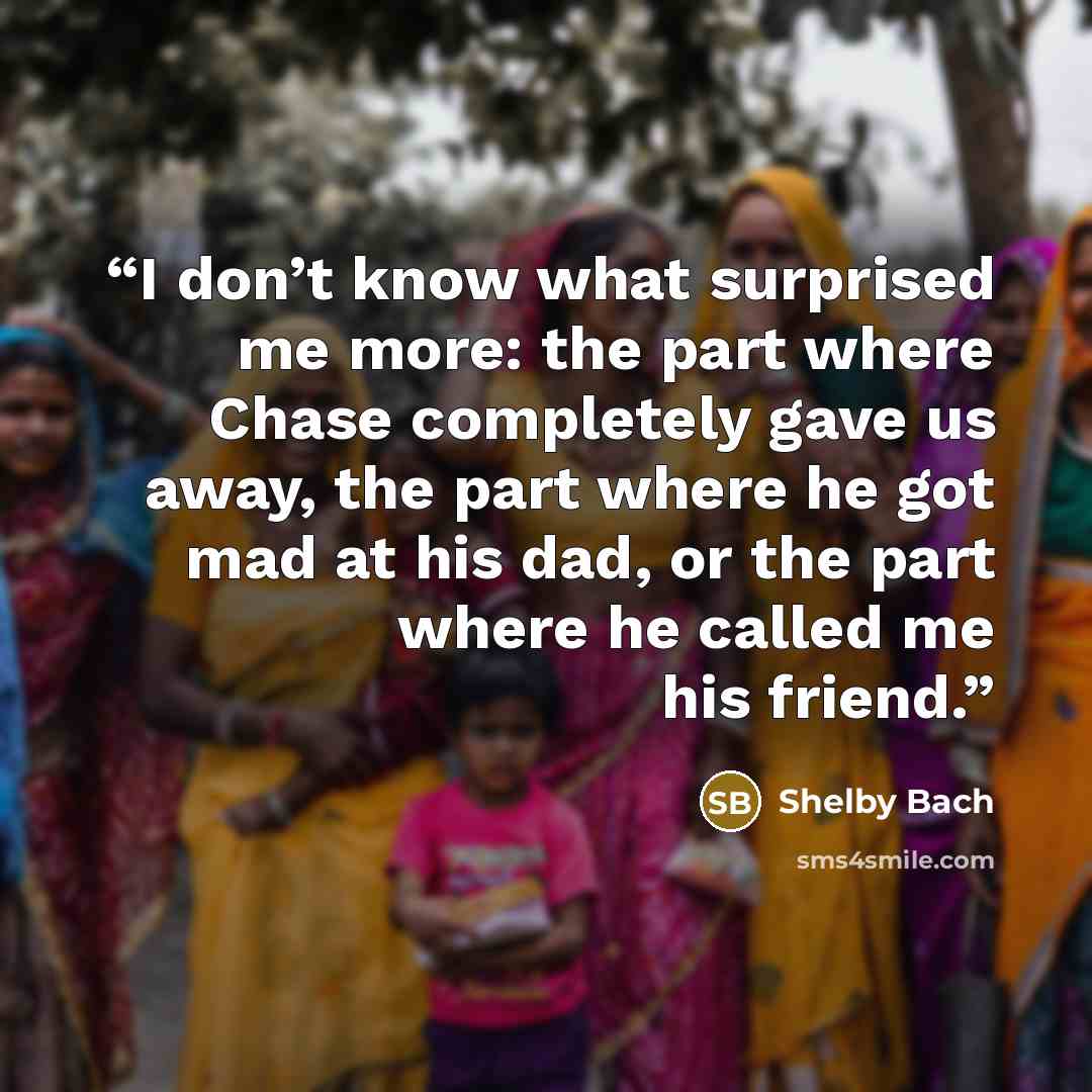 “I don’t know what surprised me more: the part where Chase completely gave us away, the part where he got mad at his dad, or the part where he called me his friend.” quote by Shelby Bach