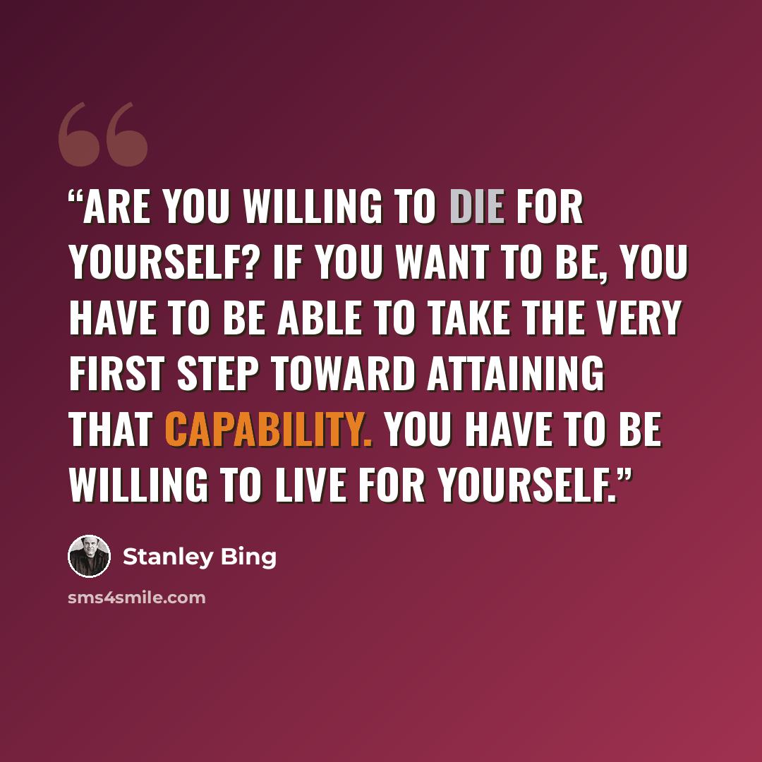 “Are you willing to die for yourself? If you want to be, you have to be able to take the very first step toward attaining that capability. You have to be willing to live for yourself.” quote by Stanley Bing