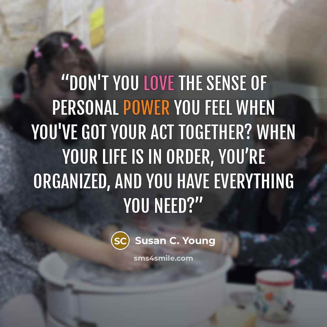 “Don't you love the sense of personal power you feel when you've got your act together? When your life is in order, you’re organized, and you have everything you need?” quote by Susan C. Young