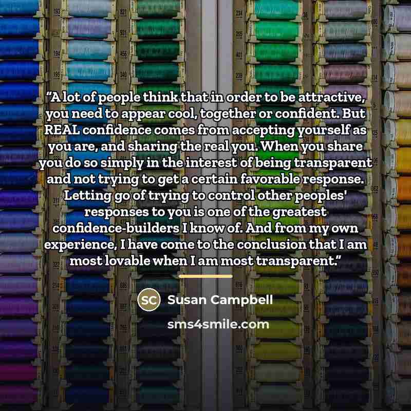“A lot of people think that in order to be attractive, you need to appear cool, together or confident. But REAL confidence comes from accepting yourself as you are, and sharing the real you. When you share you do so simply in the interest of being transparent and not trying to get a certain…” quote by Susan Campbell