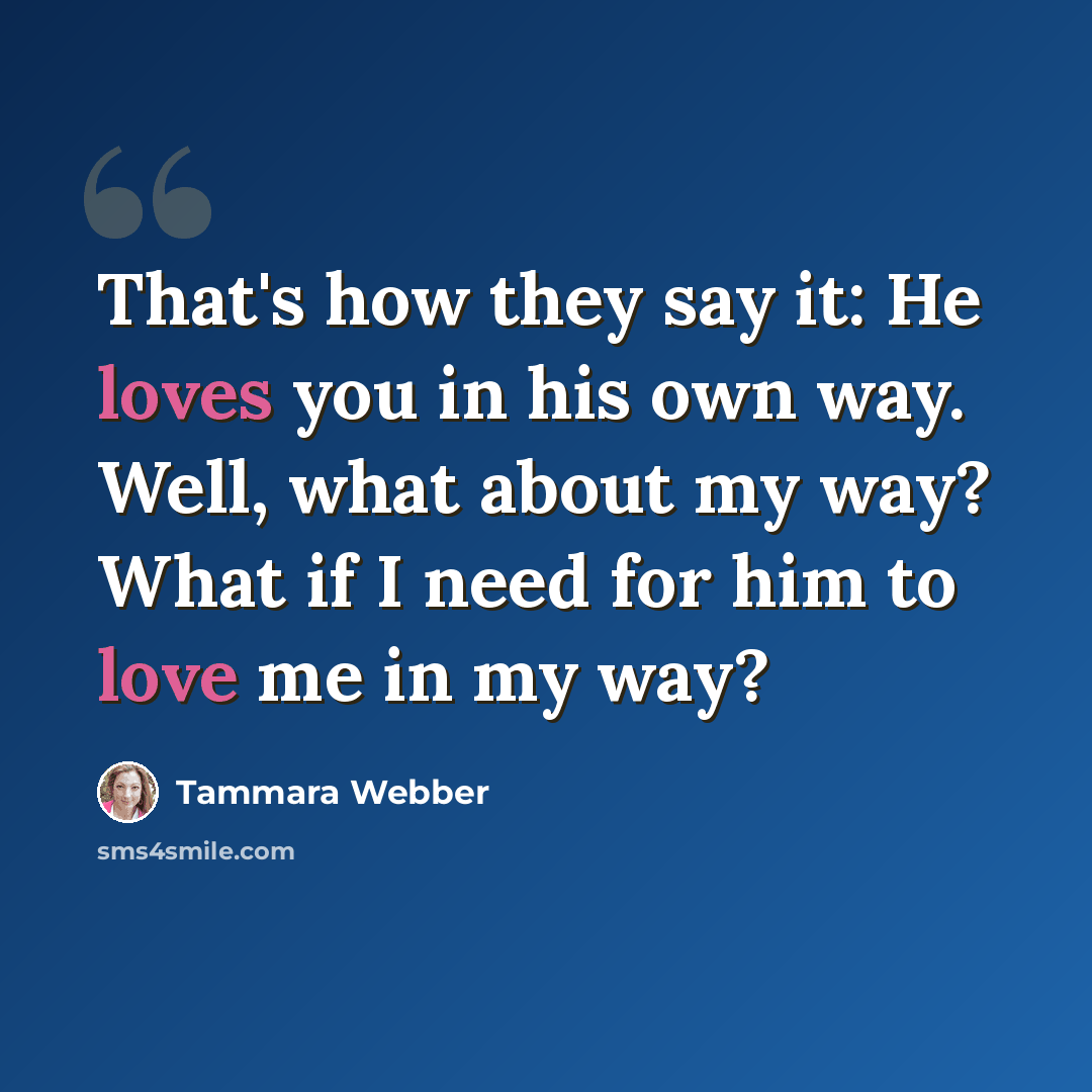 “That's how they say it: He loves you in his own way. Well, what about my way? What if I need for him to love me in my way?” quote by Tammara Webber