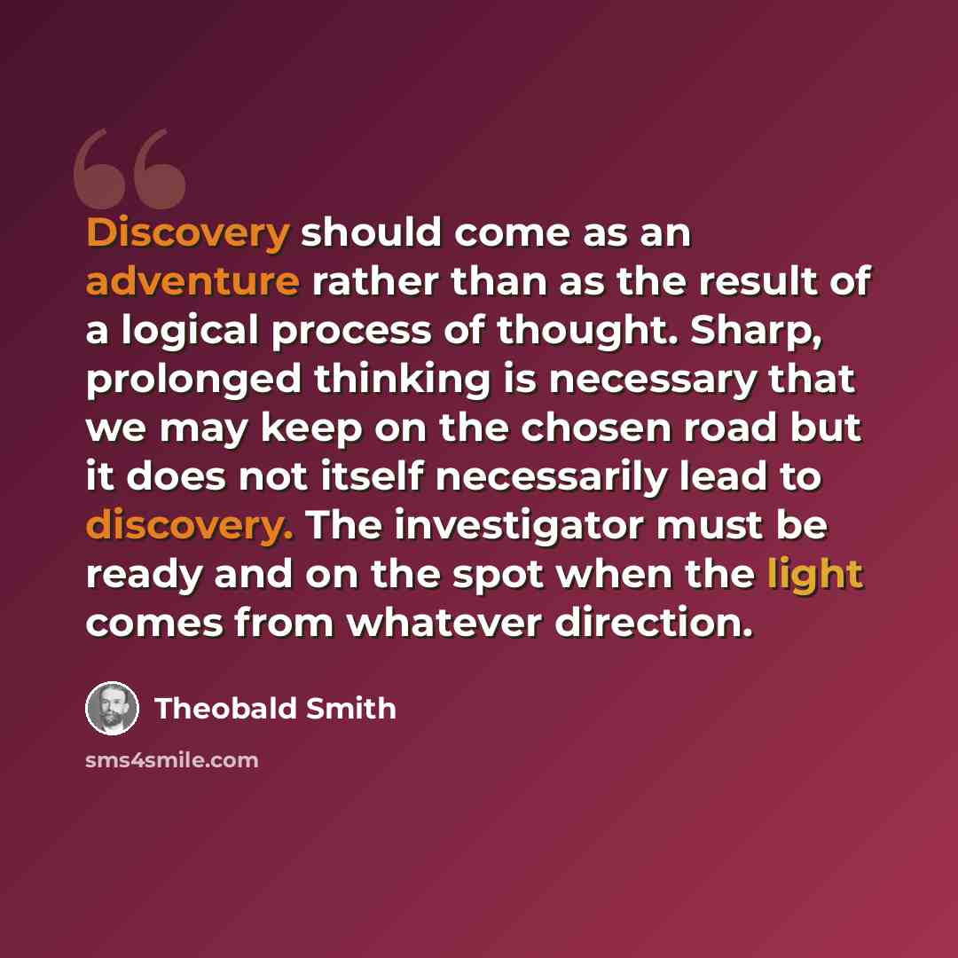 “Discovery should come as an adventure rather than as the result of a logical process of thought. Sharp, prolonged thinking is necessary that we may keep on the chosen road but it does not itself necessarily lead to discovery. The investigator must be ready and on the spot when the light comes from…” quote by Theobald Smith