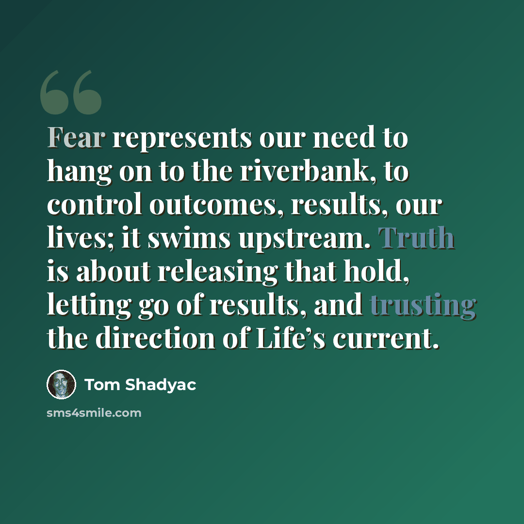 “Fear represents our need to hang on to the riverbank, to control outcomes, results, our lives; it swims upstream. Truth is about releasing that hold, letting go of results, and trusting the direction of Life’s current.” quote by Tom Shadyac