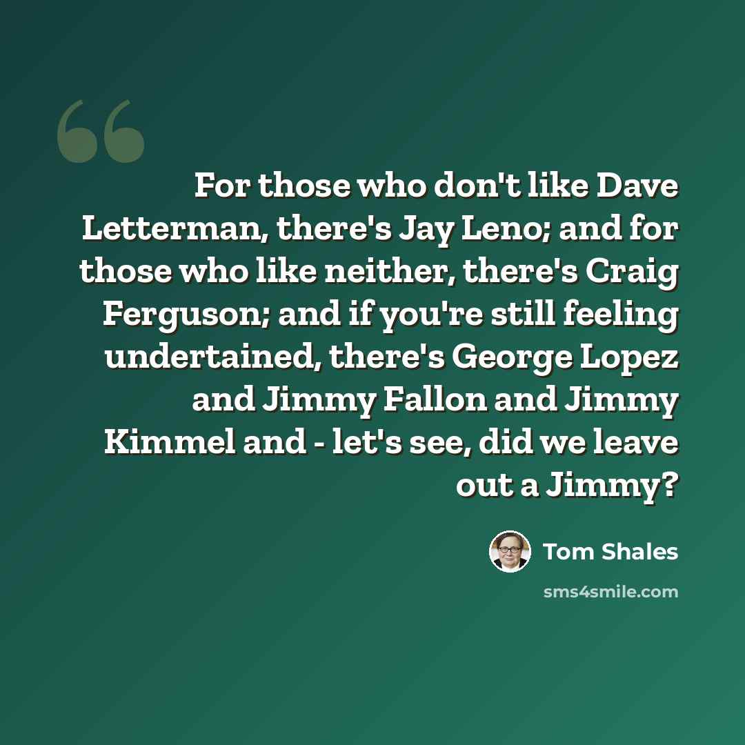 “For those who don't like Dave Letterman, there's Jay Leno; and for those who like neither, there's Craig Ferguson; and if you're still feeling undertained, there's George Lopez and Jimmy Fallon and Jimmy Kimmel and - let's see, did we leave out a Jimmy?” quote by Tom Shales