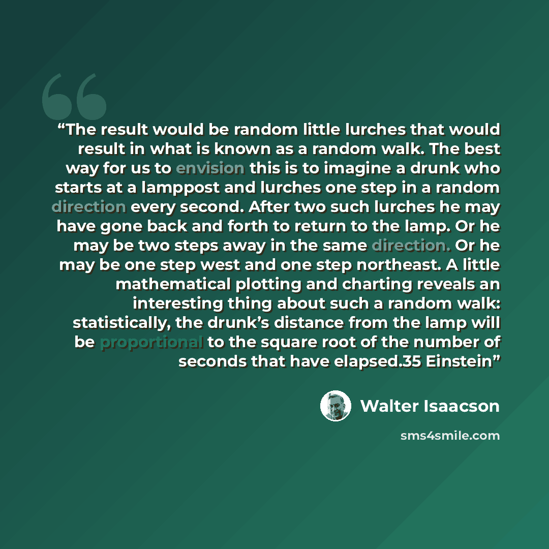 “The result would be random little lurches that would result in what is known as a random walk. The best way for us to envision this is to imagine a drunk who starts at a lamppost and lurches one step in a random direction every second. After two such lurches he may have gone back and forth to…” quote by Walter Isaacson