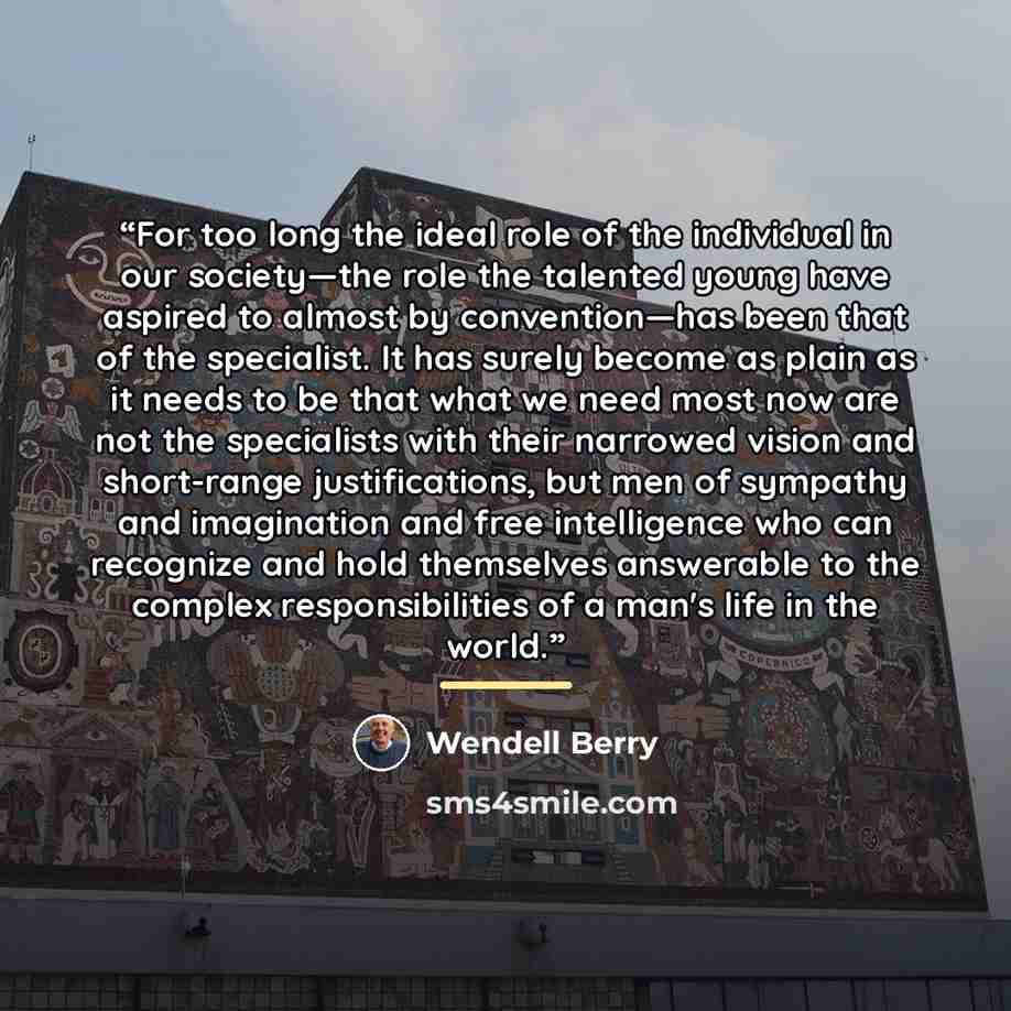 “For too long the ideal role of the individual in our society—the role the talented young have aspired to almost by convention—has been that of the specialist. It has surely become as plain as it needs to be that what we need most now are not the specialists with their narrowed vision and…” quote by Wendell Berry