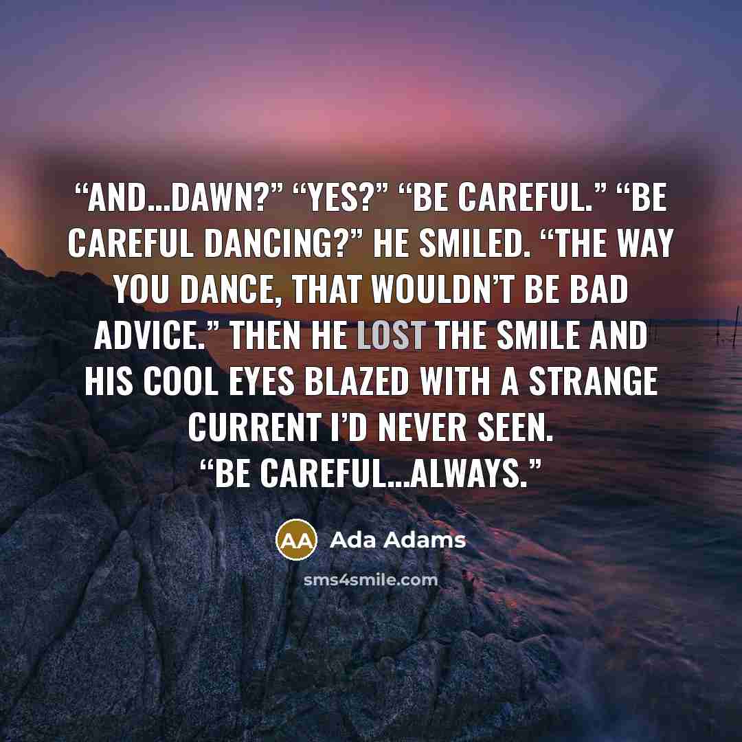 “And…Dawn?” “Yes?” “Be careful.” “Be careful dancing?” He smiled. “The way you dance, that wouldn’t be bad advice.” Then he lost the smile and his cool eyes blazed with a strange current I’d never seen. “Be careful…always.” quote by Ada Adams