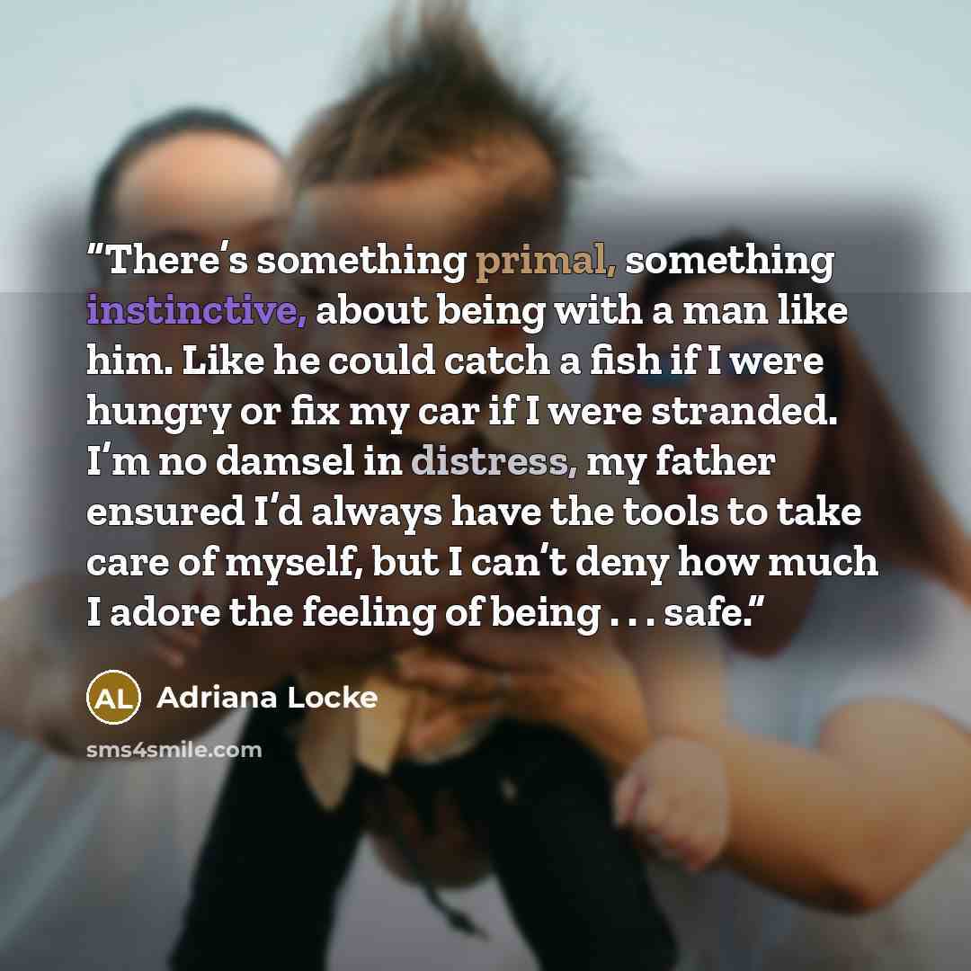 “There’s something primal, something instinctive, about being with a man like him. Like he could catch a fish if I were hungry or fix my car if I were stranded. I’m no damsel in distress, my father ensured I’d always have the tools to take care of myself, but I can’t deny how much I adore the…” quote by Adriana Locke