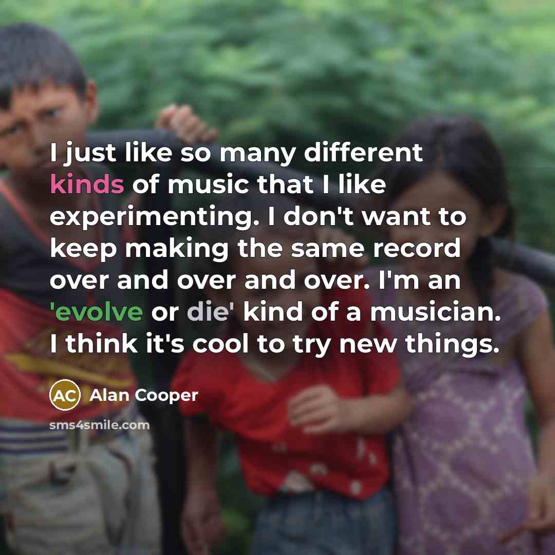 “I just like so many different kinds of music that I like experimenting. I don't want to keep making the same record over and over and over. I'm an 'evolve or die' kind of a musician. I think it's cool to try new things.” quote by Alan Cooper