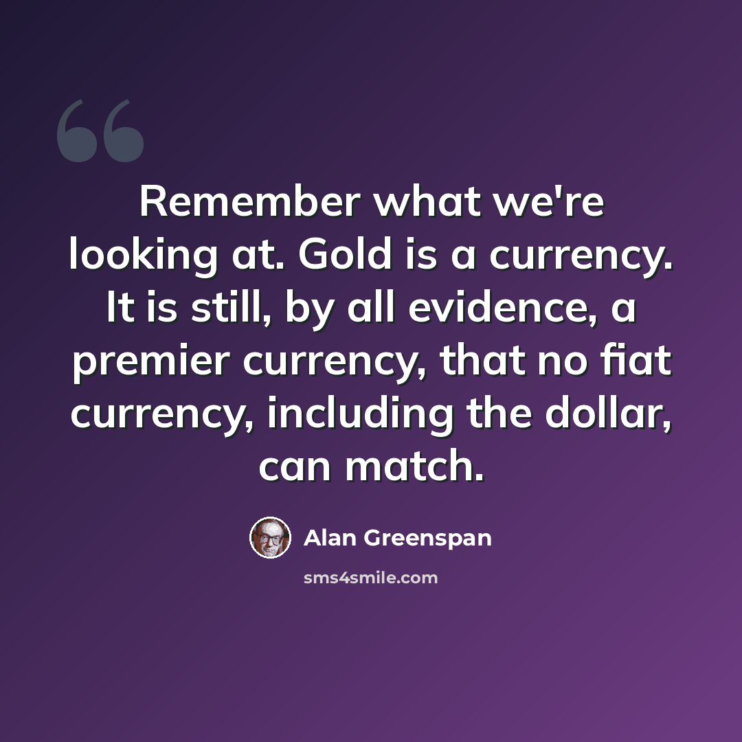 “Remember what we're looking at. Gold is a currency. It is still, by all evidence, a premier currency, that no fiat currency, including the dollar, can match.” quote by Alan Greenspan