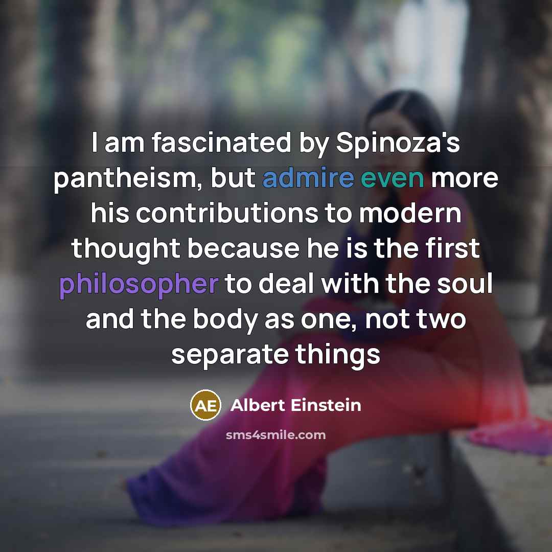 “I am fascinated by Spinoza's pantheism, but admire even more his contributions to modern thought because he is the first philosopher to deal with the soul and the body as one, not two separate things” quote by Albert Einstein