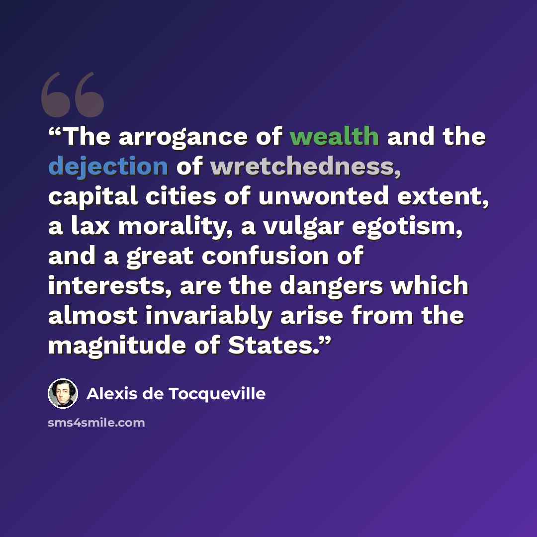 “The arrogance of wealth and the dejection of wretchedness, capital cities of unwonted extent, a lax morality, a vulgar egotism, and a great confusion of interests, are the dangers which almost invariably arise from the magnitude of States.” quote by Alexis de Tocqueville