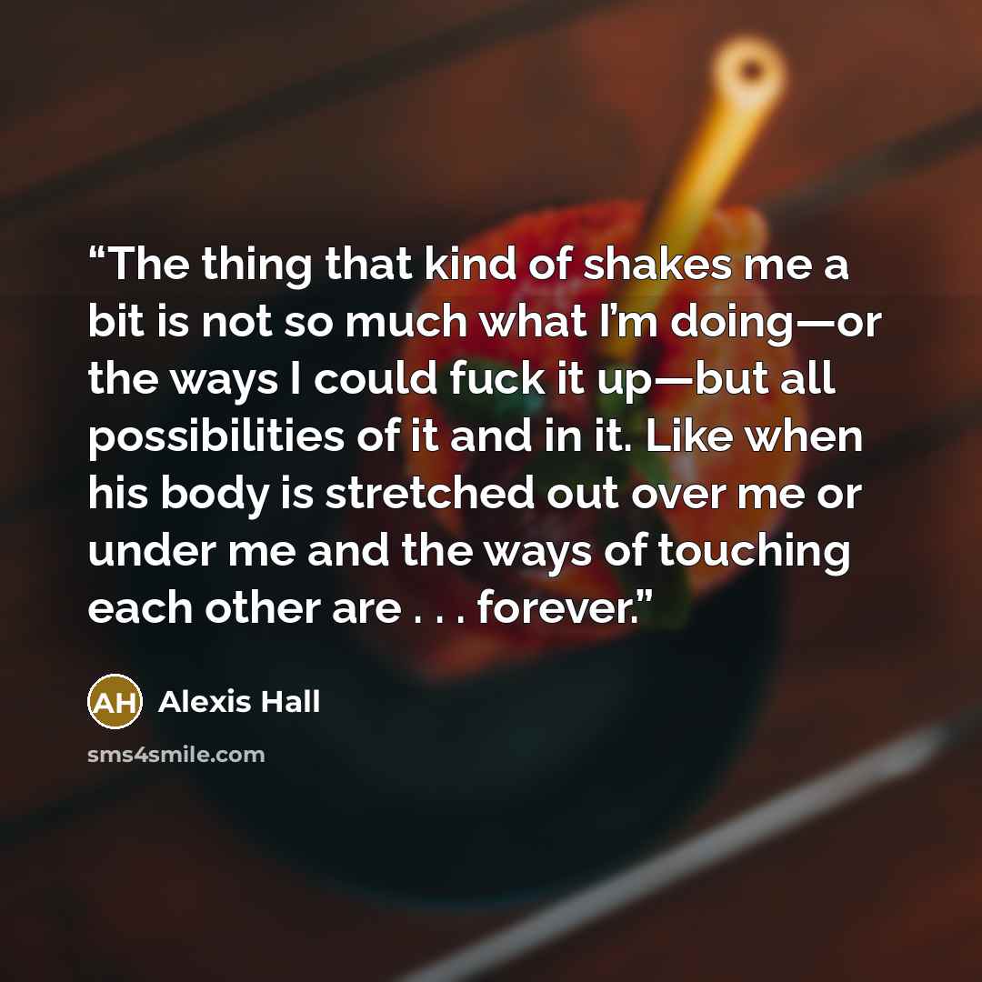 “The thing that kind of shakes me a bit is not so much what I’m doing—or the ways I could fuck it up—but all possibilities of it and in it. Like when his body is stretched out over me or under me and the ways of touching each other are . . . forever.” quote by Alexis Hall