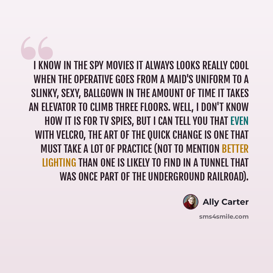 “I know in the spy movies it always looks really cool when the operative goes from a maid's uniform to a slinky, sexy, ballgown in the amount of time it takes an elevator to climb three floors. Well, I don't know how it is for TV spies, but I can tell you that even with Velcro, the art of the quick…” quote by Ally Carter