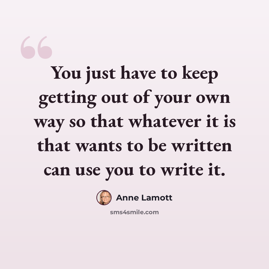 “You just have to keep getting out of your own way so that whatever it is that wants to be written can use you to write it.” quote by Anne Lamott