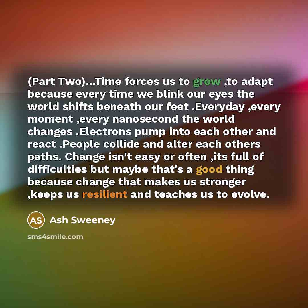 “(Part Two)…Time forces us to grow ,to adapt because every time we blink our eyes the world shifts beneath our feet .Everyday ,every moment ,every nanosecond the world changes .Electrons pump into each other and react .People collide and alter each others paths. Change isn't easy or often ,its full…” quote by Ash Sweeney
