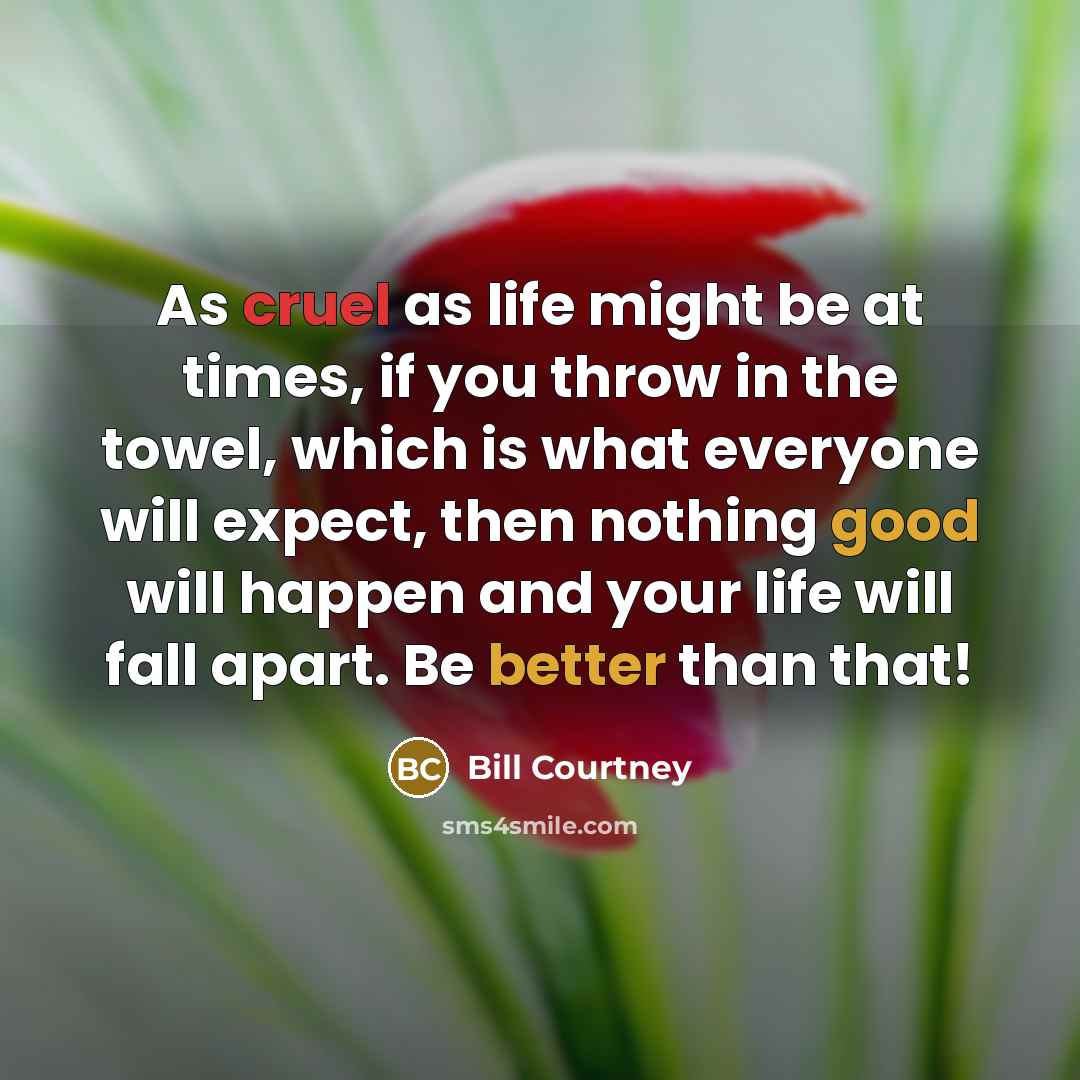 “As cruel as life might be at times, if you throw in the towel, which is what everyone will expect, then nothing good will happen and your life will fall apart. Be better than that!” quote by Bill Courtney