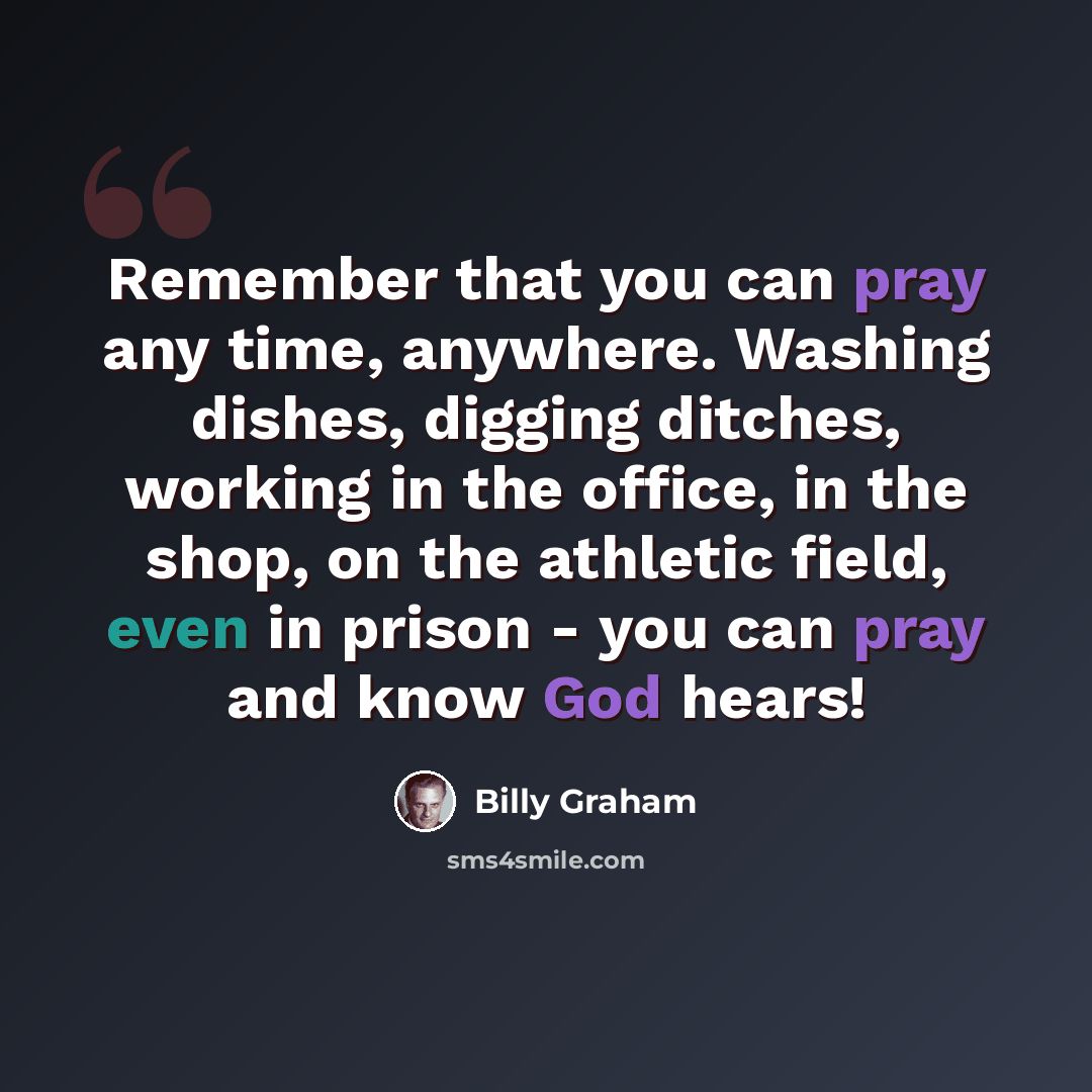 “Remember that you can pray any time, anywhere. Washing dishes, digging ditches, working in the office, in the shop, on the athletic field, even in prison - you can pray and know God hears!” quote by Billy Graham