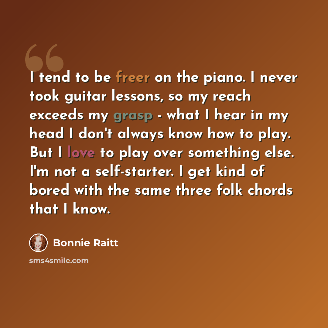 “I tend to be freer on the piano. I never took guitar lessons, so my reach exceeds my grasp - what I hear in my head I don't always know how to play. But I love to play over something else. I'm not a self-starter. I get kind of bored with the same three folk chords that I know.” quote by Bonnie Raitt