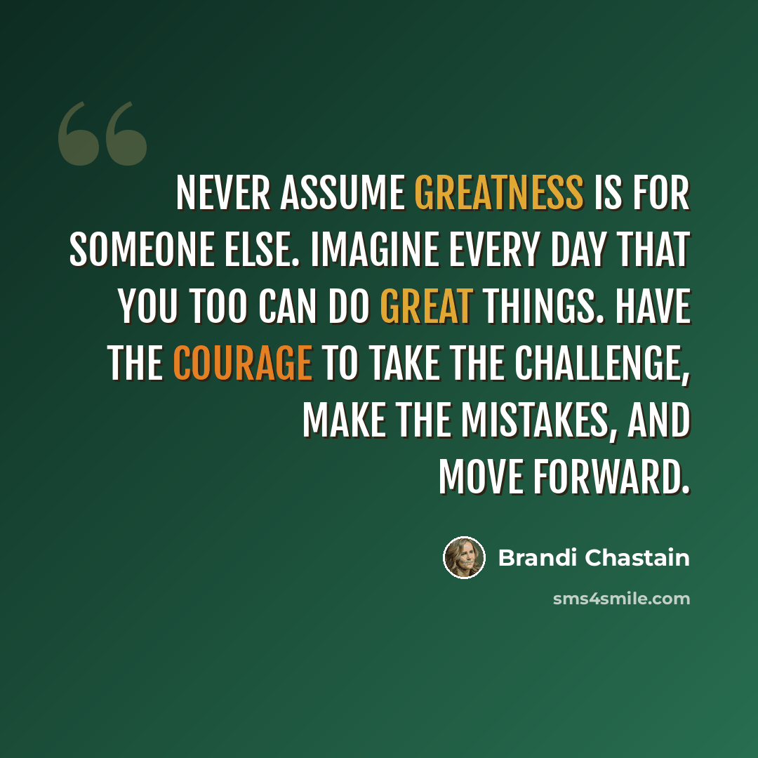 “Never assume greatness is for someone else. Imagine every day that you too can do great things. Have the courage to take the challenge, make the mistakes, and move forward.” quote by Brandi Chastain