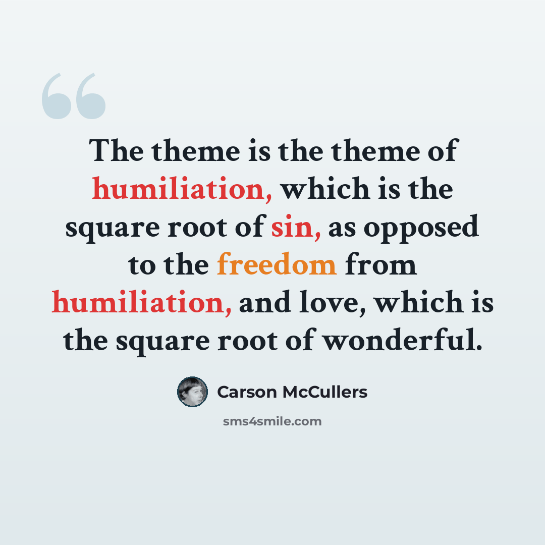“The theme is the theme of humiliation, which is the square root of sin, as opposed to the freedom from humiliation, and love, which is the square root of wonderful.” quote by Carson McCullers