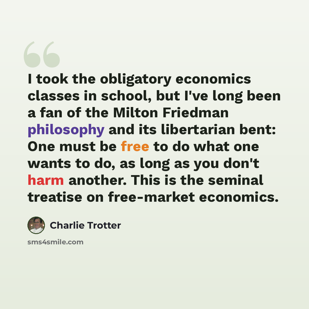 “I took the obligatory economics classes in school, but I've long been a fan of the Milton Friedman philosophy and its libertarian bent: One must be free to do what one wants to do, as long as you don't harm another. This is the seminal treatise on free-market economics.” quote by Charlie Trotter