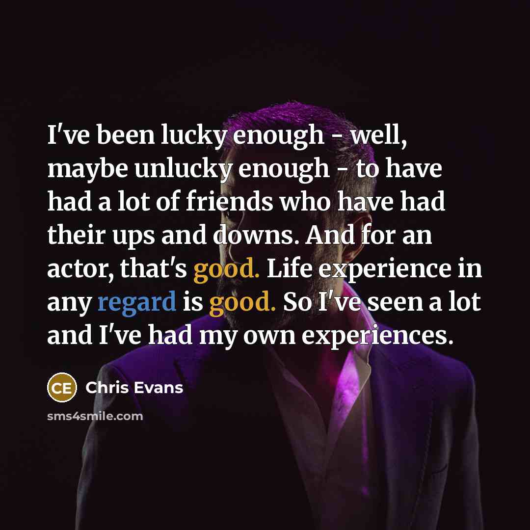 “I've been lucky enough - well, maybe unlucky enough - to have had a lot of friends who have had their ups and downs. And for an actor, that's good. Life experience in any regard is good. So I've seen a lot and I've had my own experiences.” quote by Chris Evans