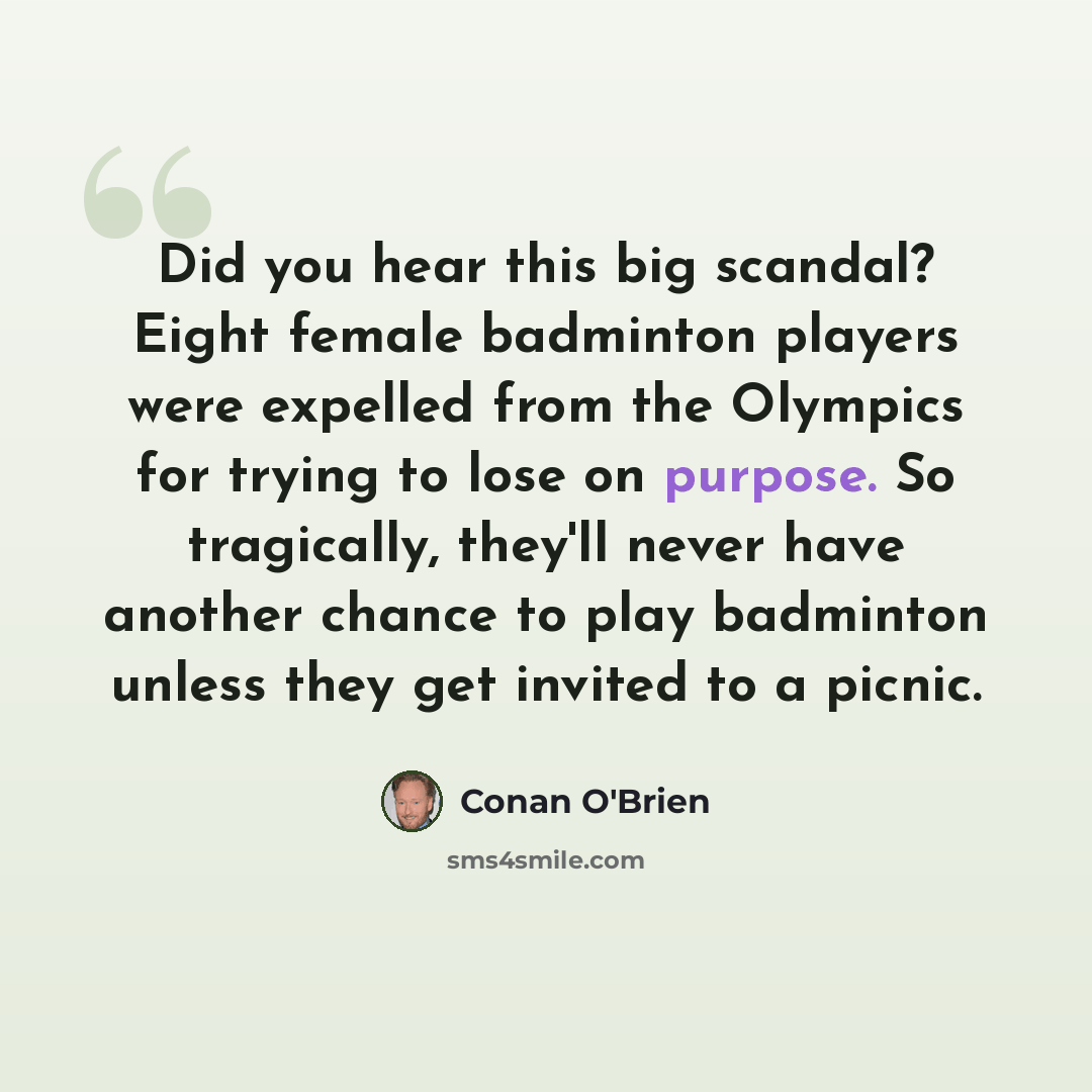 “Did you hear this big scandal? Eight female badminton players were expelled from the Olympics for trying to lose on purpose. So tragically, they'll never have another chance to play badminton unless they get invited to a picnic.” quote by Conan O'Brien