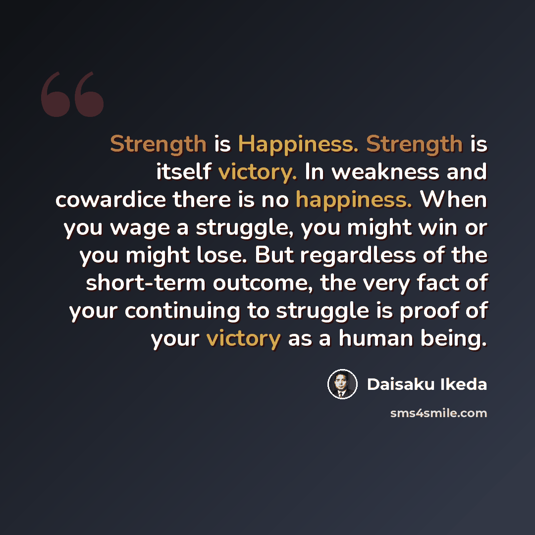 “Strength is Happiness. Strength is itself victory. In weakness and cowardice there is no happiness. When you wage a struggle, you might win or you might lose. But regardless of the short-term outcome, the very fact of your continuing to struggle is proof of your victory as a human being.” quote by Daisaku Ikeda