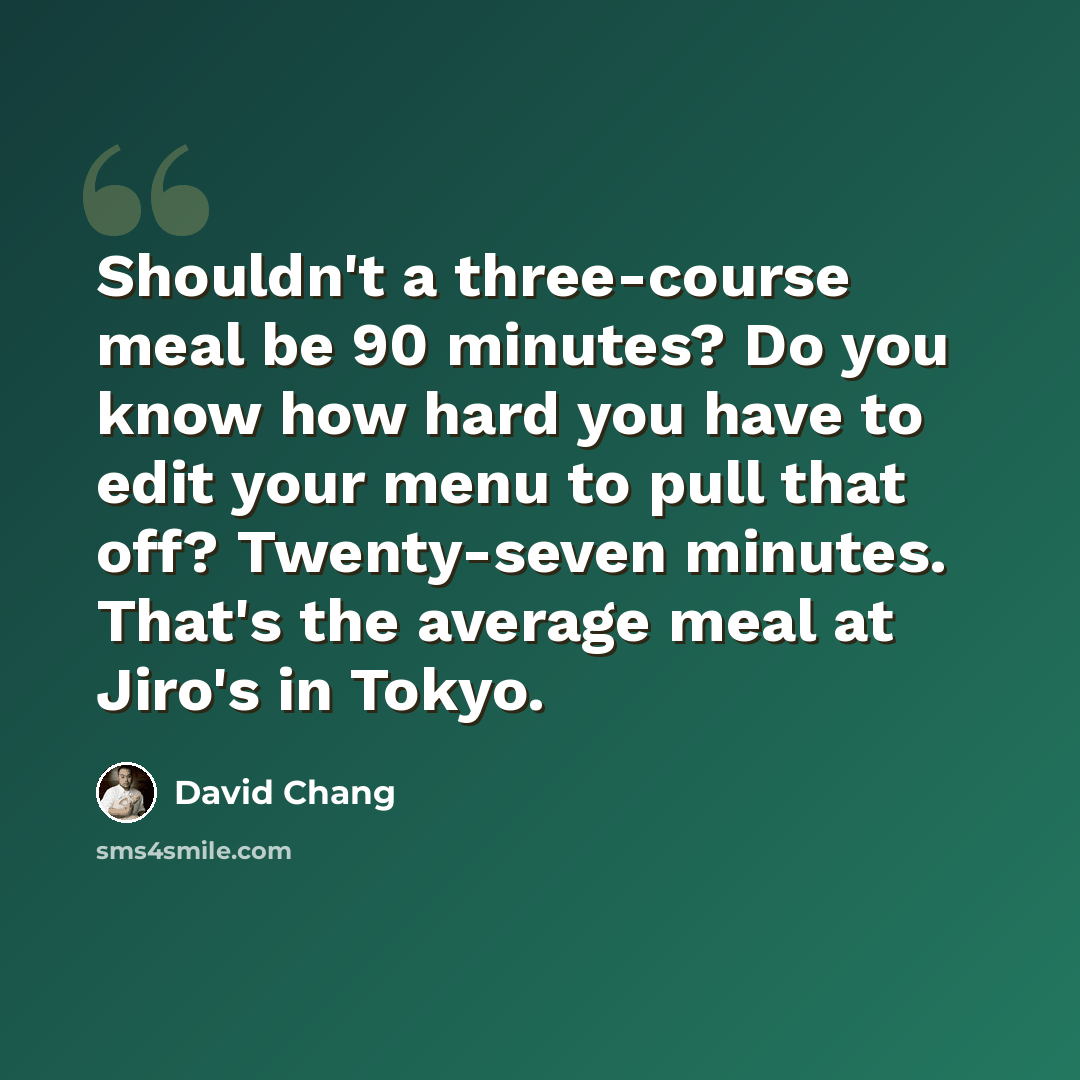 “Shouldn't a three-course meal be 90 minutes? Do you know how hard you have to edit your menu to pull that off? Twenty-seven minutes. That's the average meal at Jiro's in Tokyo.” quote by David Chang
