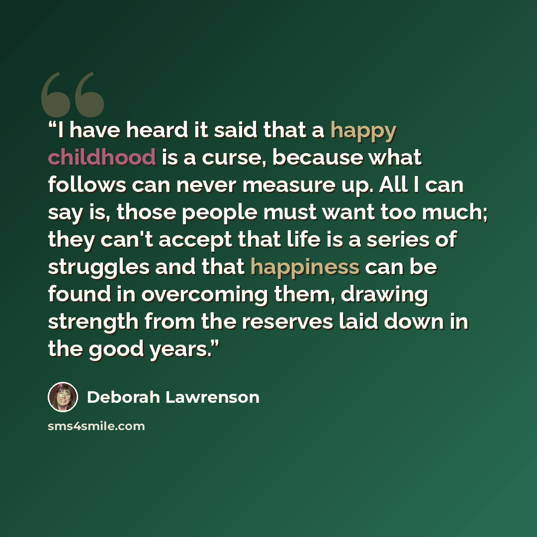 “I have heard it said that a happy childhood is a curse, because what follows can never measure up. All I can say is, those people must want too much; they can't accept that life is a series of struggles and that happiness can be found in overcoming them, drawing strength from the reserves laid…” quote by Deborah Lawrenson