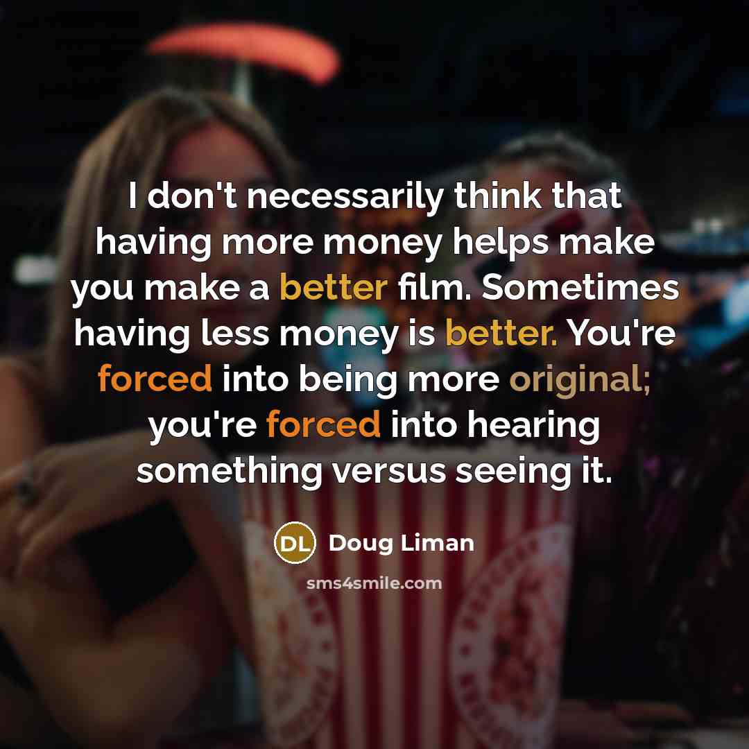 “I don't necessarily think that having more money helps make you make a better film. Sometimes having less money is better. You're forced into being more original; you're forced into hearing something versus seeing it.” quote by Doug Liman