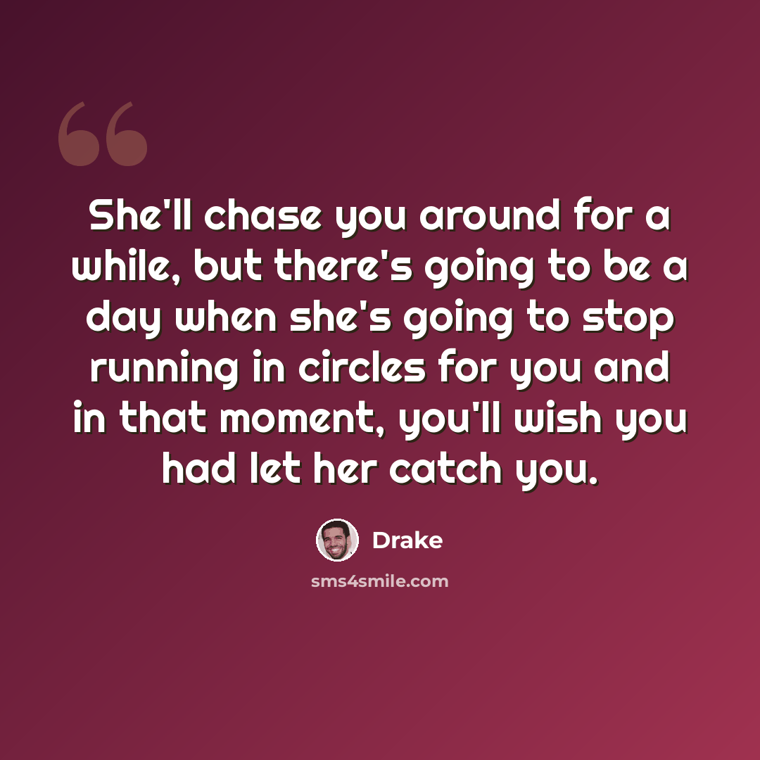 “She'll chase you around for a while, but there's going to be a day when she's going to stop running in circles for you and in that moment, you'll wish you had let her catch you.” quote by Drake