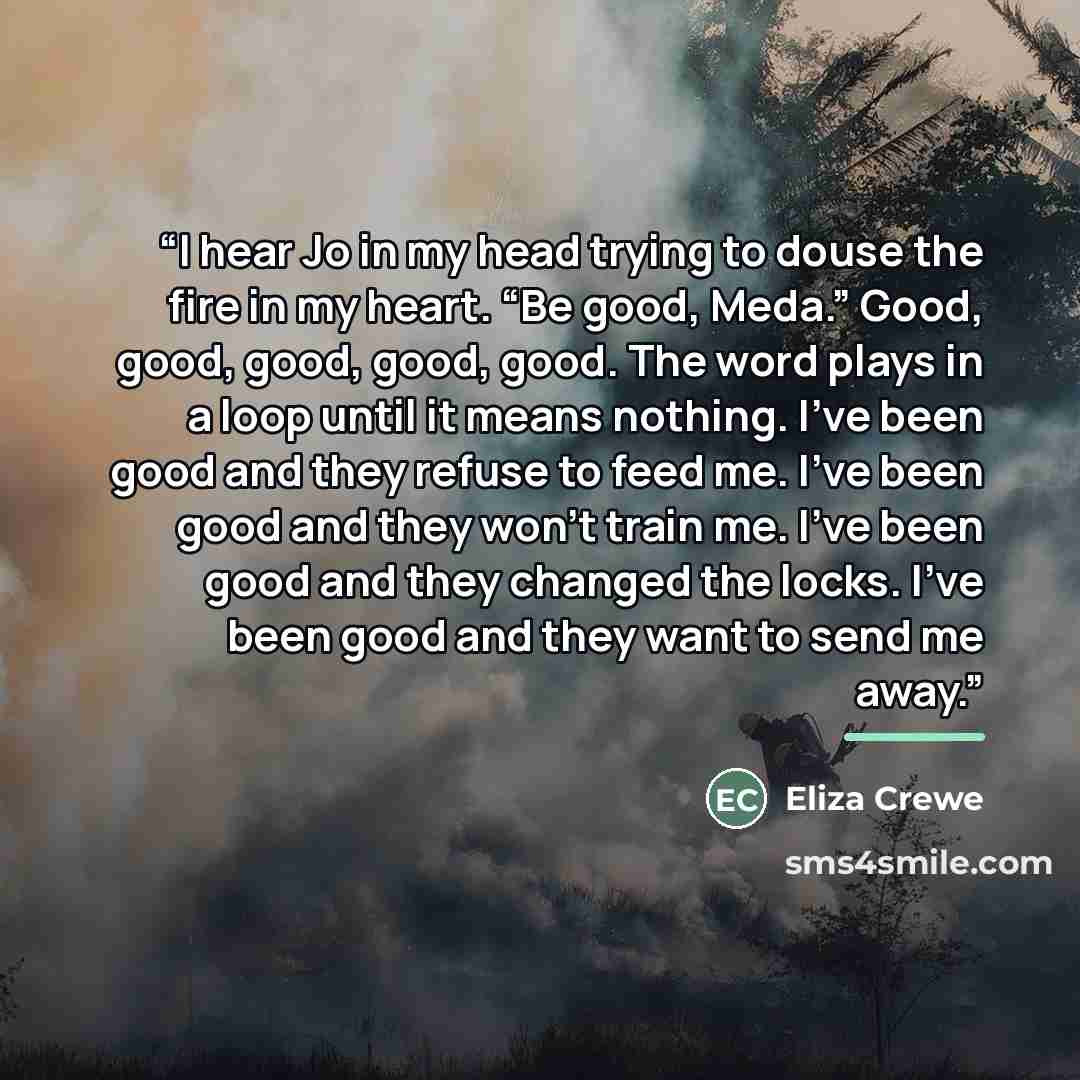 “I hear Jo in my head trying to douse the fire in my heart. “Be good, Meda.” Good, good, good, good, good. The word plays in a loop until it means nothing. I’ve been good and they refuse to feed me. I’ve been good and they won’t train me. I’ve been good and they changed the locks. I’ve been good…” quote by Eliza Crewe
