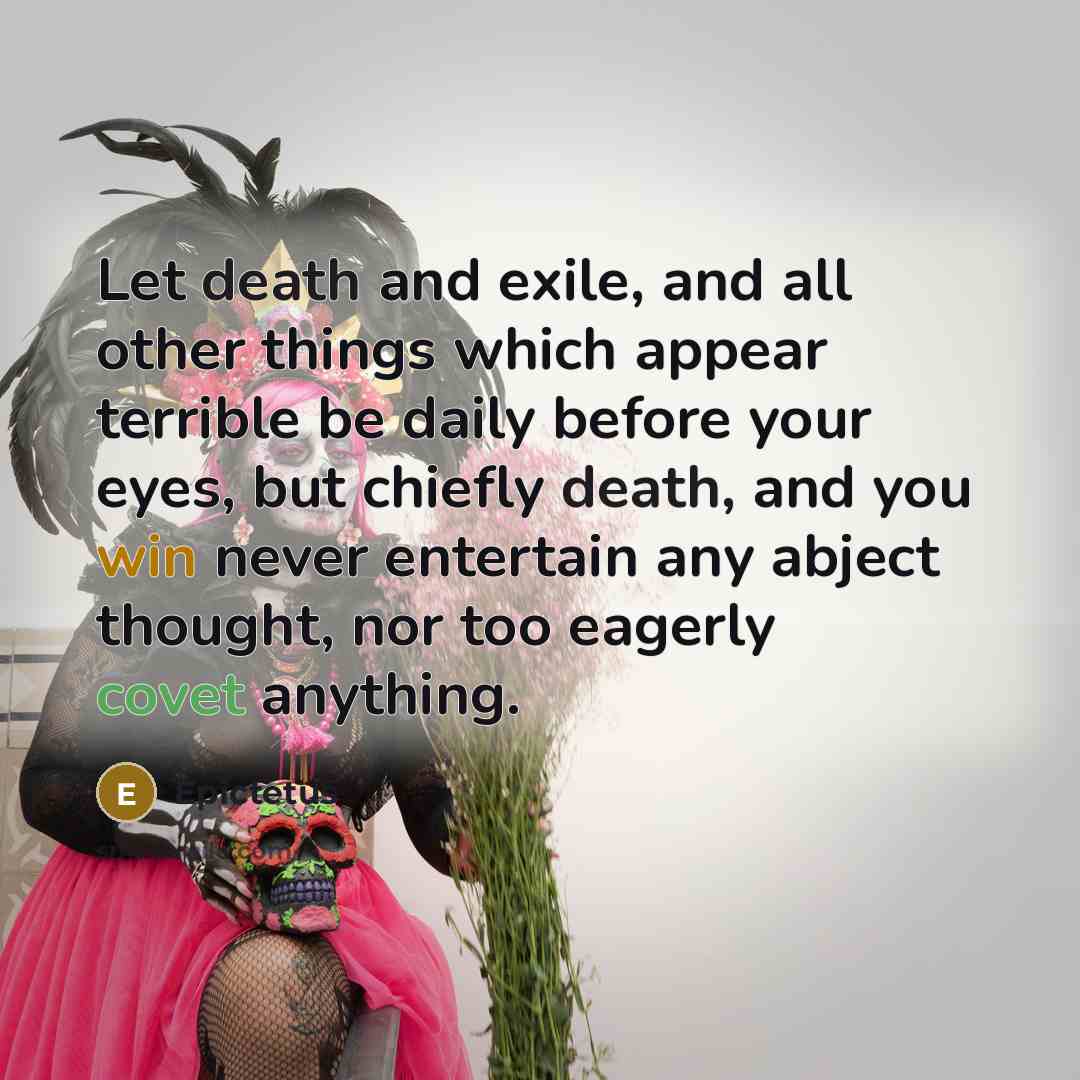 “Let death and exile, and all other things which appear terrible be daily before your eyes, but chiefly death, and you win never entertain any abject thought, nor too eagerly covet anything.” quote by Epictetus