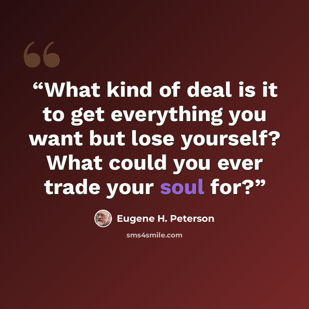 “What kind of deal is it to get everything you want but lose yourself? What could you ever trade your soul for?” quote by Eugene H. Peterson