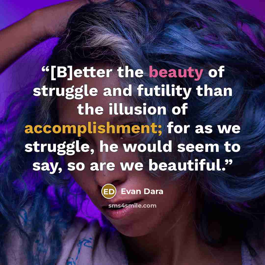 “[B]etter the beauty of struggle and futility than the illusion of accomplishment; for as we struggle, he would seem to say, so are we beautiful.” quote by Evan Dara
