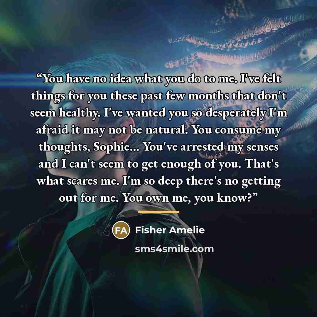 “You have no idea what you do to me. I've felt things for you these past few months that don't seem healthy. I've wanted you so desperately I'm afraid it may not be natural. You consume my thoughts, Sophie... You've arrested my senses and I can't seem to get enough of you. That's what scares me…” quote by Fisher Amelie