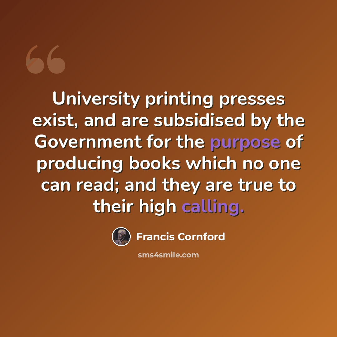 “University printing presses exist, and are subsidised by the Government for the purpose of producing books which no one can read; and they are true to their high calling.” quote by Francis Cornford