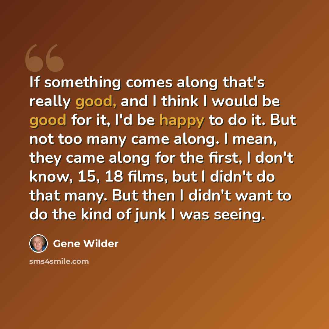 “If something comes along that's really good, and I think I would be good for it, I'd be happy to do it. But not too many came along. I mean, they came along for the first, I don't know, 15, 18 films, but I didn't do that many. But then I didn't want to do the kind of junk I was seeing.” quote by Gene Wilder