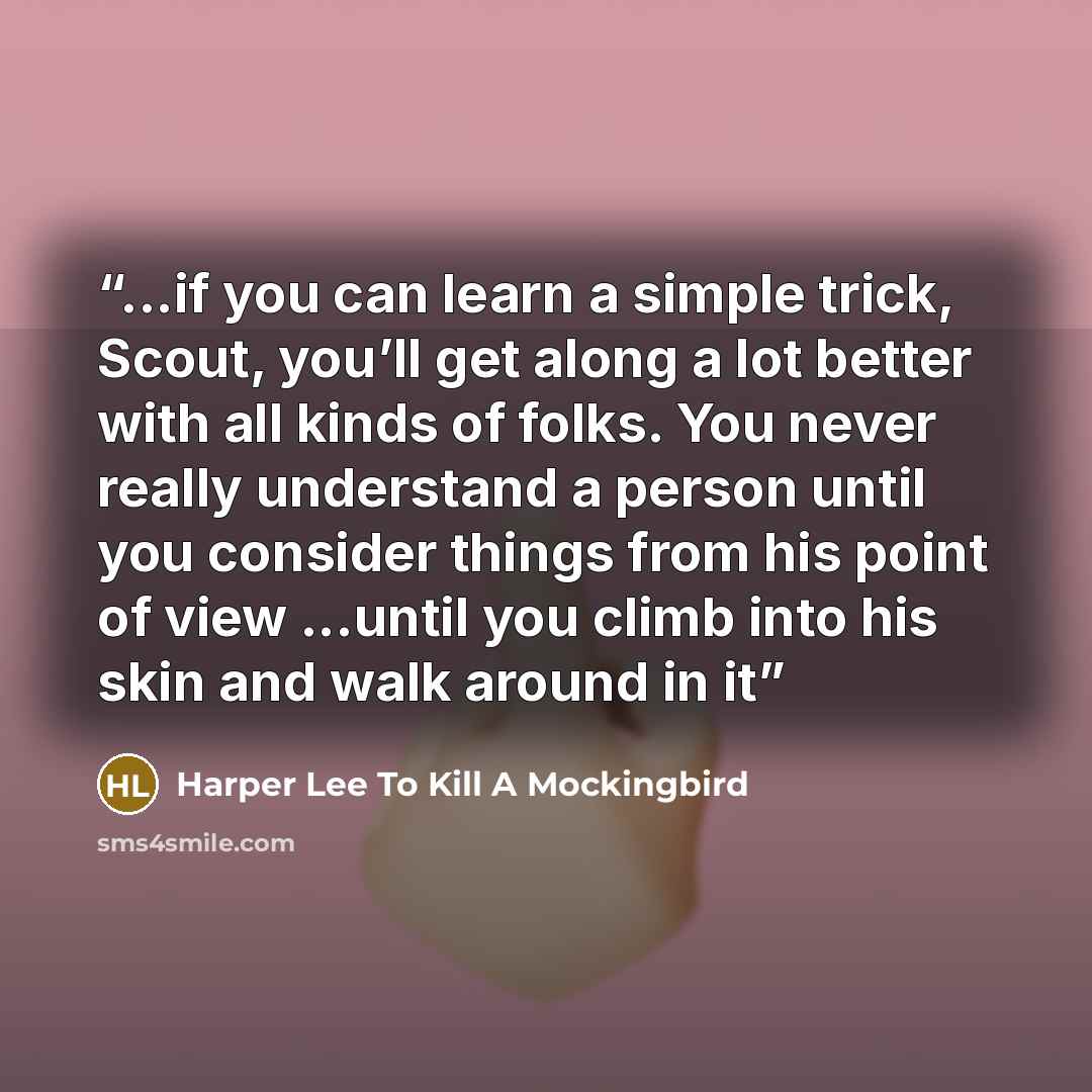 “...if you can learn a simple trick, Scout, you’ll get along a lot better with all kinds of folks. You never really understand a person until you consider things from his point of view ...until you climb into his skin and walk around in it” quote by Harper Lee To Kill a Mockingbird