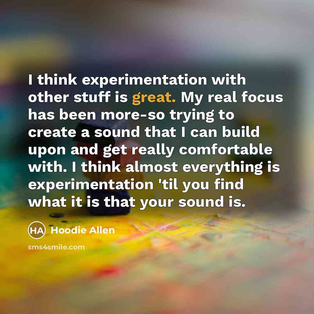 “I think experimentation with other stuff is great. My real focus has been more-so trying to create a sound that I can build upon and get really comfortable with. I think almost everything is experimentation 'til you find what it is that your sound is.” quote by Hoodie Allen